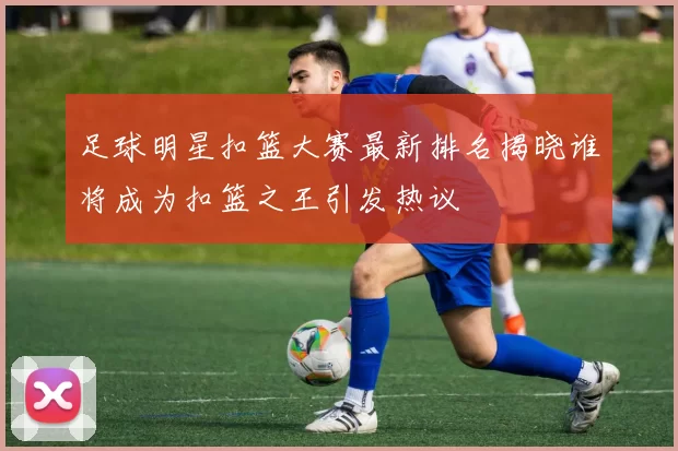 足球明星扣篮大赛最新排名揭晓谁将成为扣篮之王引发热议