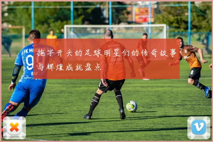 拖字开头的足球明星们的传奇故事与辉煌成就盘点