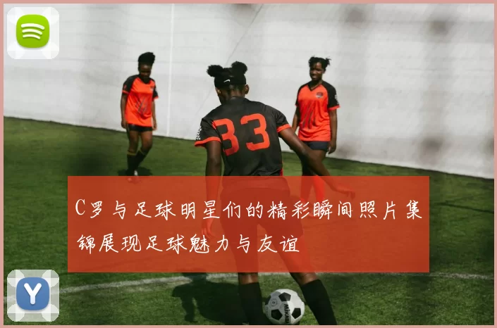 C罗与足球明星们的精彩瞬间照片集锦展现足球魅力与友谊