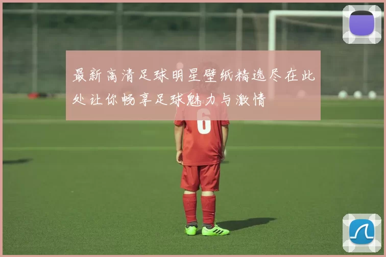 最新高清足球明星壁纸精选尽在此处让你畅享足球魅力与激情