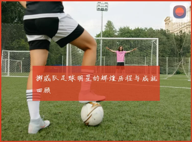 挪威队足球明星的辉煌历程与成就回顾