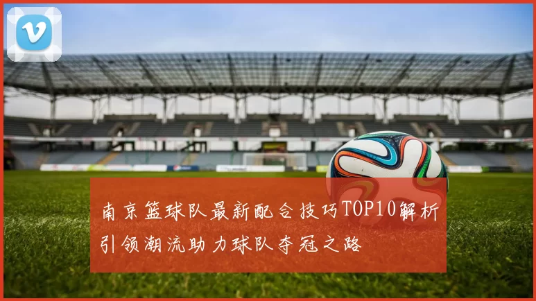 南京篮球队最新配合技巧TOP10解析引领潮流助力球队夺冠之路