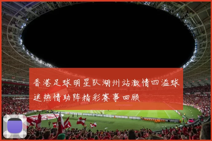 香港足球明星队湖州站激情四溢球迷热情助阵精彩赛事回顾