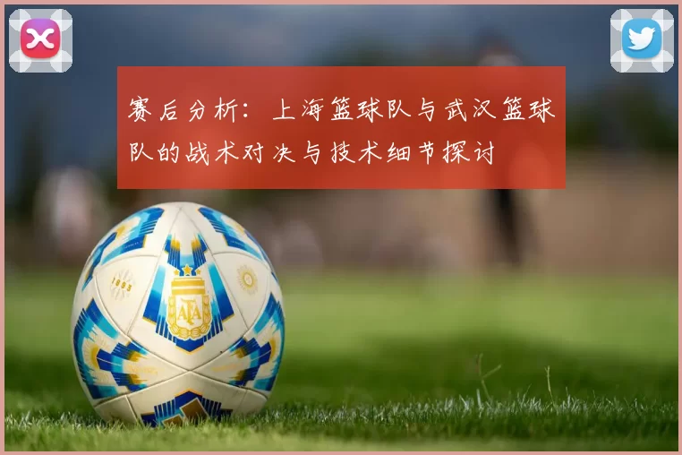 赛后分析：上海篮球队与武汉篮球队的战术对决与技术细节探讨
