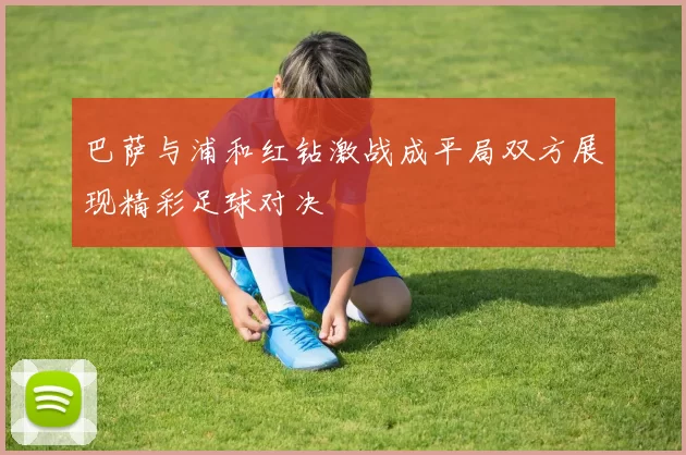 巴萨与浦和红钻激战成平局双方展现精彩足球对决