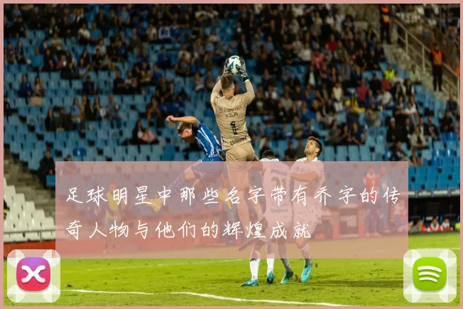 足球明星中那些名字带有乔字的传奇人物与他们的辉煌成就