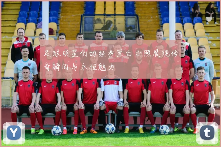 足球明星们的经典黑白合照展现传奇瞬间与永恒魅力
