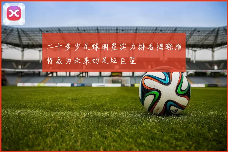 二十多岁足球明星实力排名揭晓谁将成为未来的足坛巨星