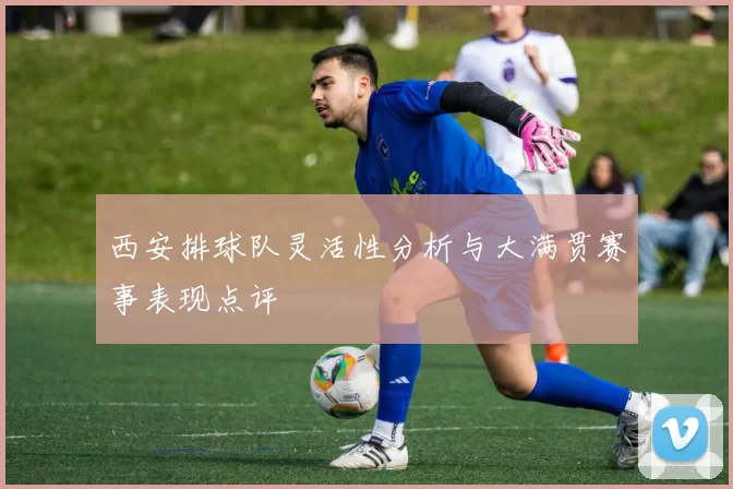 西安排球队灵活性分析与大满贯赛事表现点评
