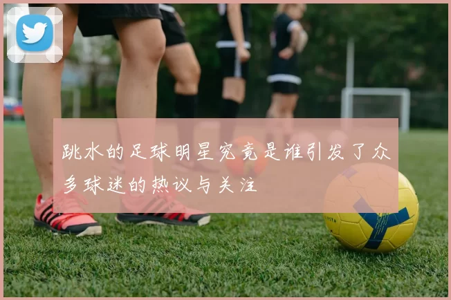 跳水的足球明星究竟是谁引发了众多球迷的热议与关注
