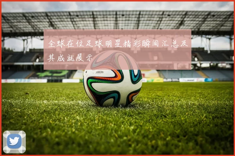 全球在位足球明星精彩瞬间汇总及其成就展示