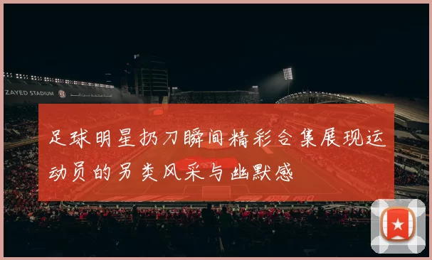 足球明星扔刀瞬间精彩合集展现运动员的另类风采与幽默感