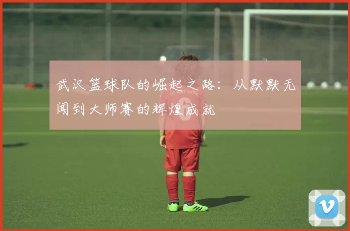 武汉篮球队的崛起之路：从默默无闻到大师赛的辉煌成就