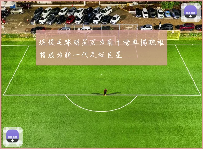 现役足球明星实力前十榜单揭晓谁将成为新一代足坛巨星