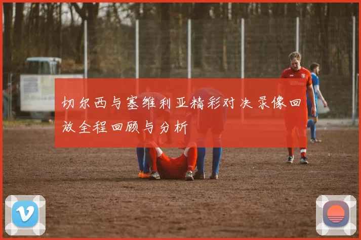 切尔西与塞维利亚精彩对决录像回放全程回顾与分析