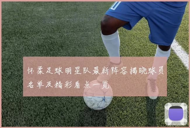 怀柔足球明星队最新阵容揭晓球员名单及精彩看点一览