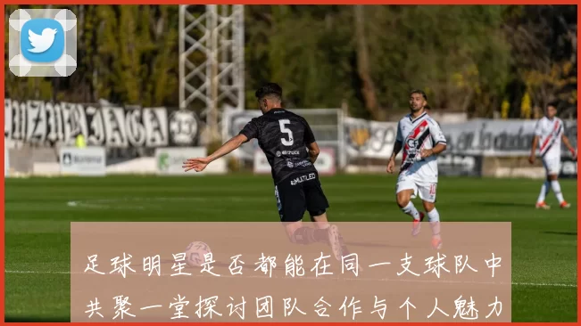 足球明星是否都能在同一支球队中共聚一堂探讨团队合作与个人魅力的平衡