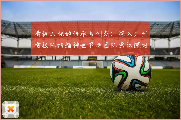 滑板文化的传承与创新：深入广州滑板队的精神世界与团队意识探讨