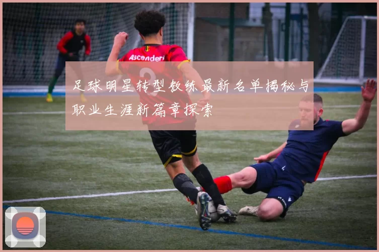 足球明星转型教练最新名单揭秘与职业生涯新篇章探索