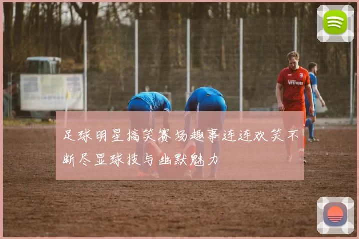足球明星搞笑赛场趣事连连欢笑不断尽显球技与幽默魅力