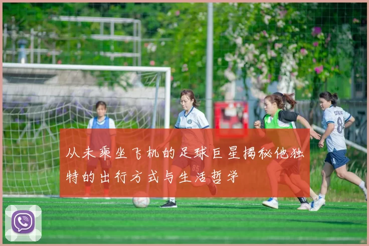 从未乘坐飞机的足球巨星揭秘他独特的出行方式与生活哲学