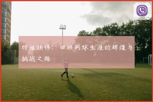 对话杨伟：回顾网球生涯的辉煌与挑战之路
