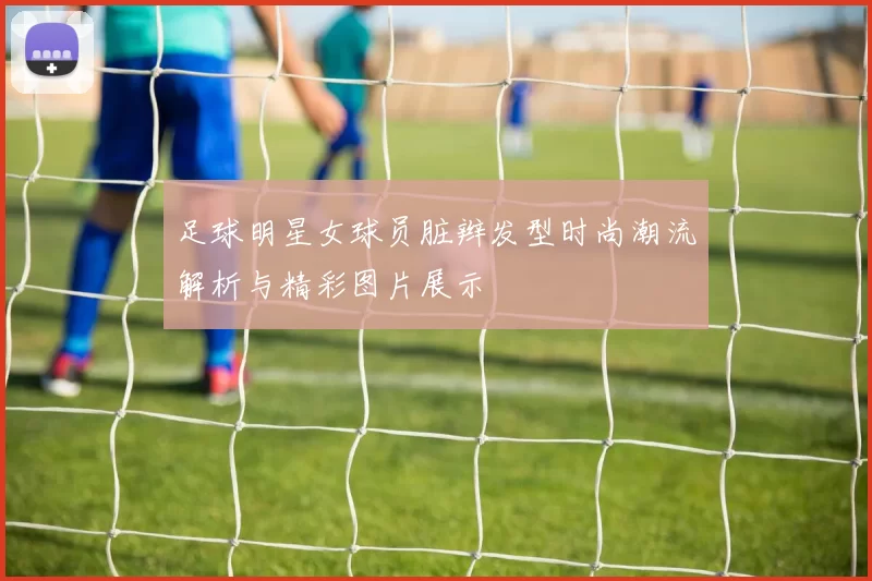 足球明星女球员脏辫发型时尚潮流解析与精彩图片展示