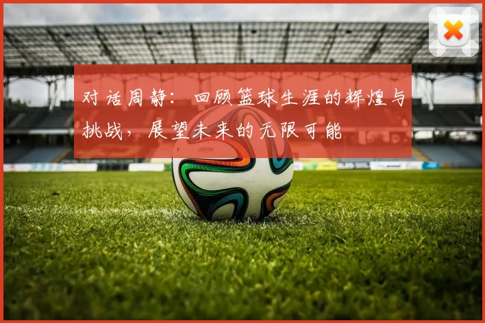 对话周静：回顾篮球生涯的辉煌与挑战，展望未来的无限可能