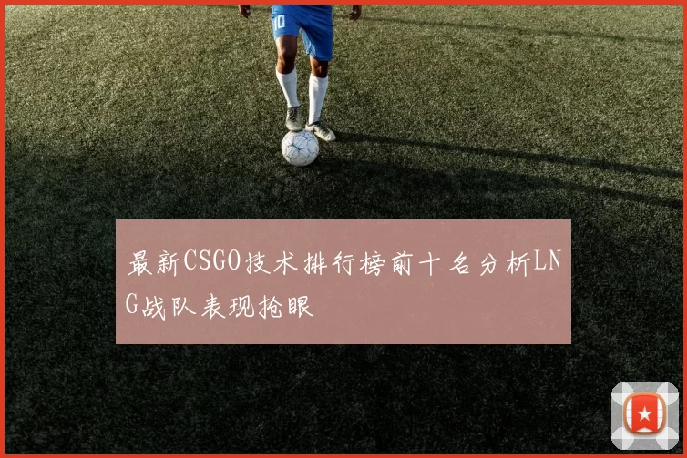 最新CSGO技术排行榜前十名分析LNG战队表现抢眼