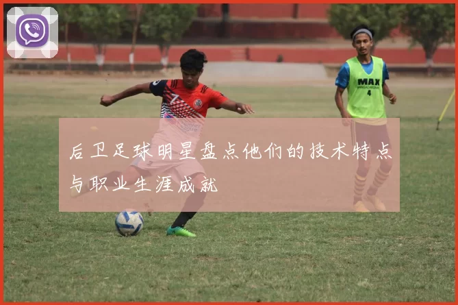 后卫足球明星盘点他们的技术特点与职业生涯成就
