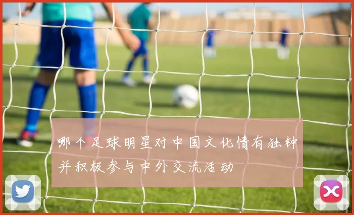 哪个足球明星对中国文化情有独钟并积极参与中外交流活动