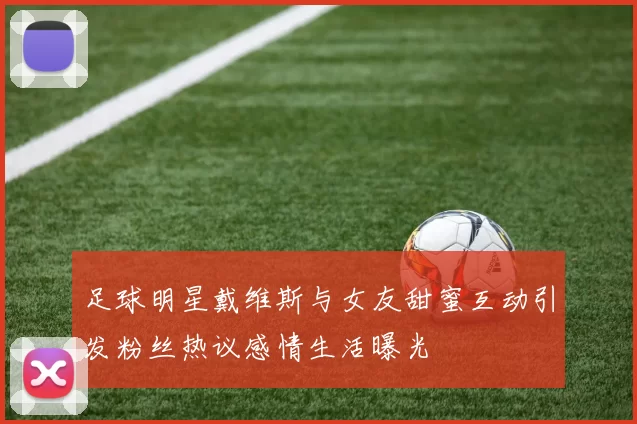 足球明星戴维斯与女友甜蜜互动引发粉丝热议感情生活曝光