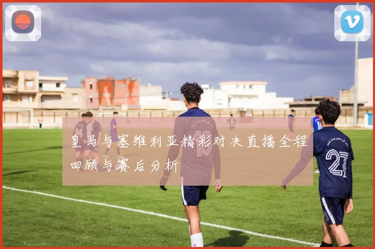 皇马与塞维利亚精彩对决直播全程回顾与赛后分析