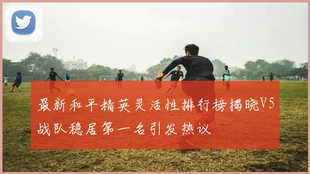 最新和平精英灵活性排行榜揭晓V5战队稳居第一名引发热议
