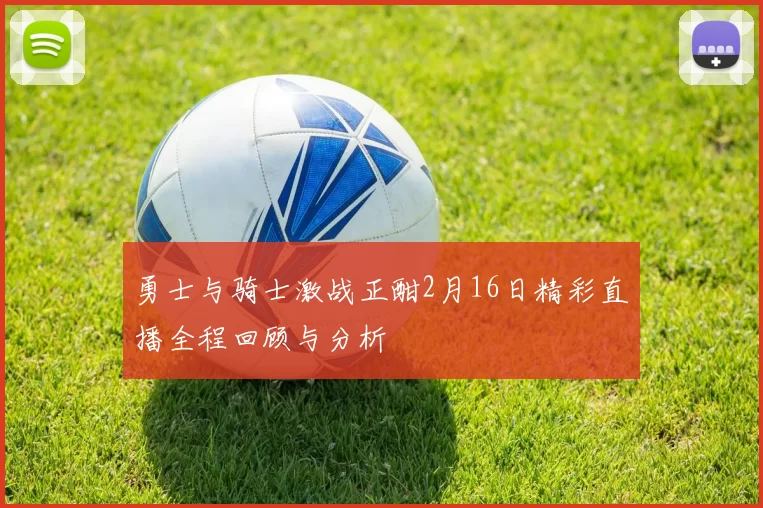 勇士与骑士激战正酣2月16日精彩直播全程回顾与分析