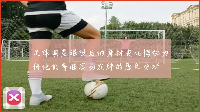 足球明星退役后的身材变化揭秘为何他们普遍容易发胖的原因分析