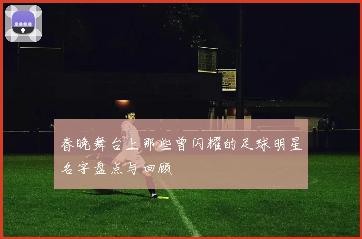 春晚舞台上那些曾闪耀的足球明星名字盘点与回顾