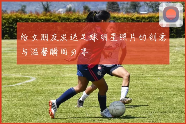 给女朋友发送足球明星照片的创意与温馨瞬间分享