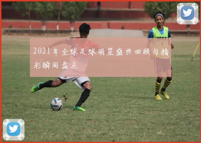 2021年全球足球明星盛典回顾与精彩瞬间盘点