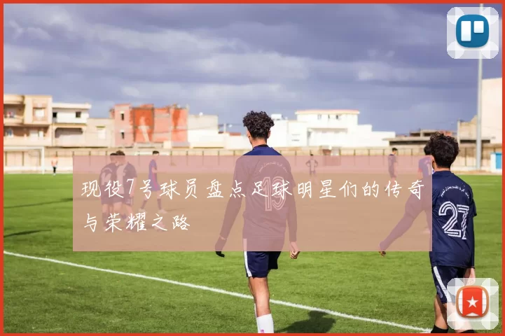 现役7号球员盘点足球明星们的传奇与荣耀之路