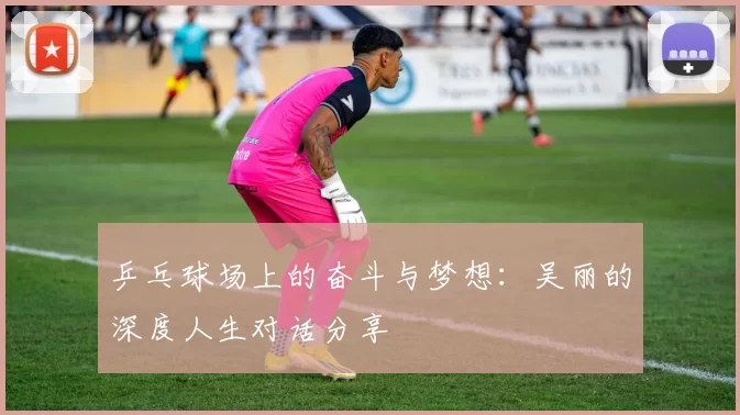 乒乓球场上的奋斗与梦想：吴丽的深度人生对话分享