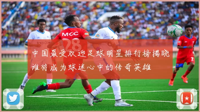 中国最受欢迎足球明星排行榜揭晓谁将成为球迷心中的传奇英雄
