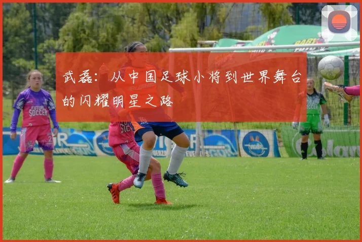 武磊：从中国足球小将到世界舞台的闪耀明星之路