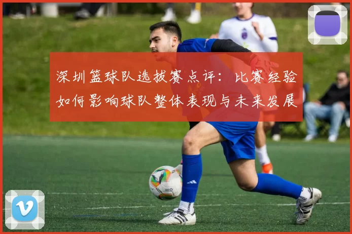 深圳篮球队选拔赛点评：比赛经验如何影响球队整体表现与未来发展