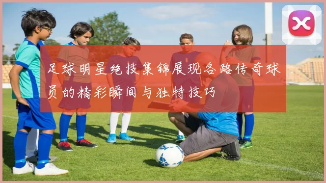 足球明星绝技集锦展现各路传奇球员的精彩瞬间与独特技巧