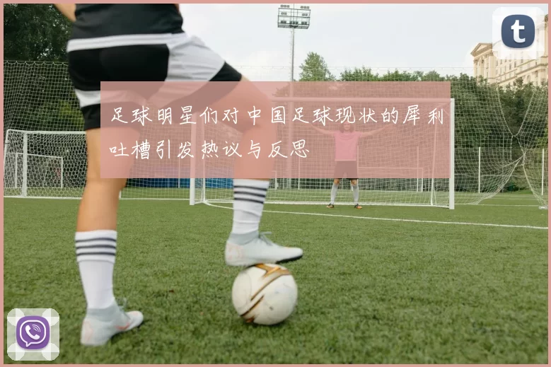 足球明星们对中国足球现状的犀利吐槽引发热议与反思
