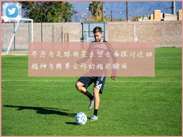 乔丹与足球明星亲密会面探讨运动精神与跨界合作的精彩瞬间