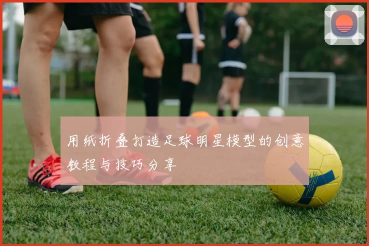 用纸折叠打造足球明星模型的创意教程与技巧分享