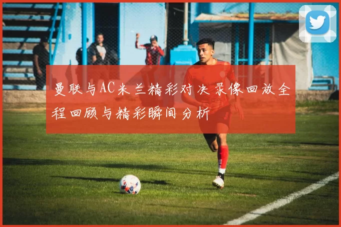 曼联与AC米兰精彩对决录像回放全程回顾与精彩瞬间分析