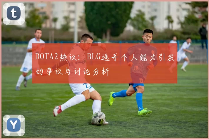 DOTA2热议：BLG选手个人能力引发的争议与讨论分析